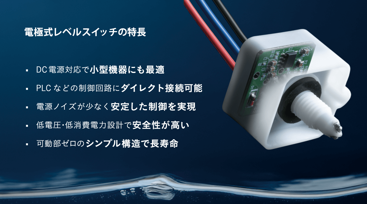 電極式レベルスイッチの特長、DC電源対応で小型機器にも最適、PLCなどの制御回路にダイレクト接続可能、電源ノイズが少なく安定した制御を実現、低電圧・低消費電力設計で安全性が高い、可動部ゼロのシンプル構造で長寿命